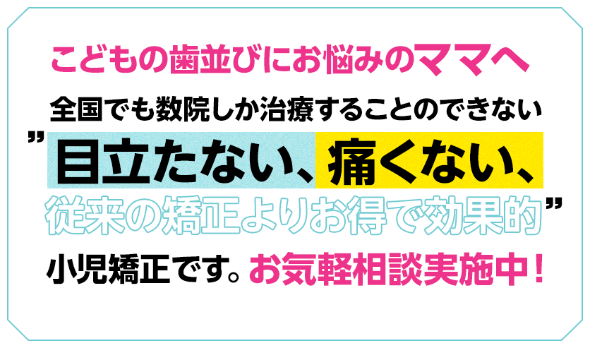 広島市では当院のみ。全国でも数院しか治療することのできない。目立たない、痛くない、従来の矯正よりお得で効果的。最先端の小児矯正にご興味のあるママさんへ