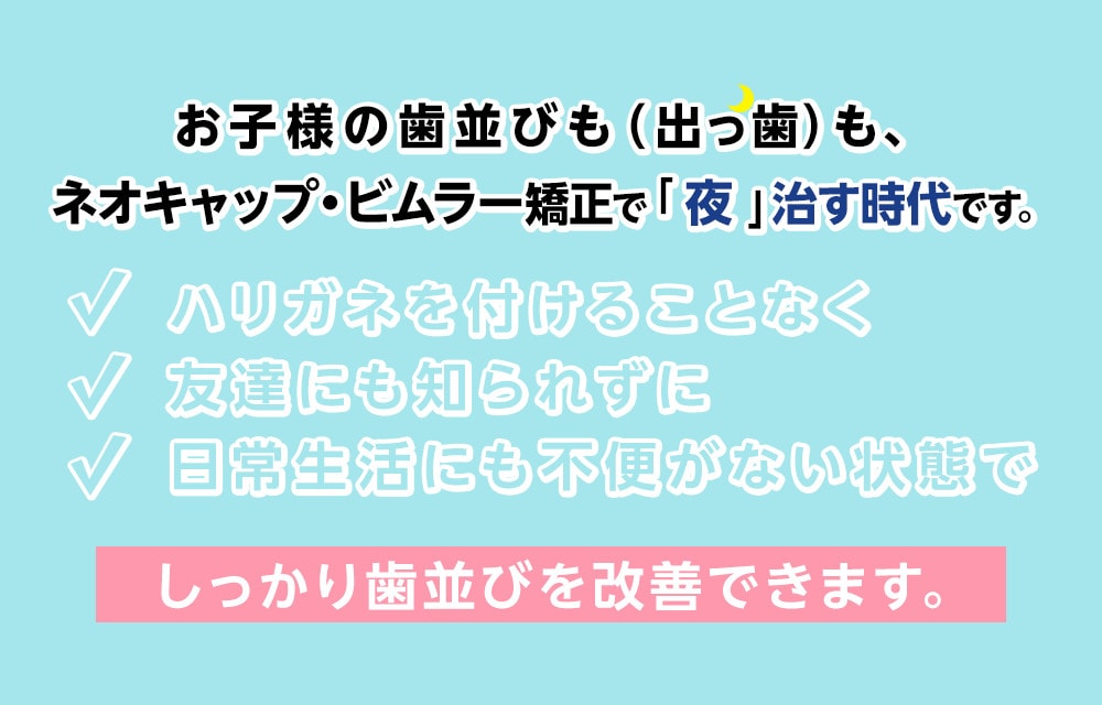 お子様の歯並びも(出っ歯)も、ネオキャップ・ビムラー矯正で「夜」治す時代です。それも従来の小児矯正約3/2(参考)の治療費で、ハリガネを付けることなく 友達にも知られずに 日常生活にも不便がない状態で しっかり歯並びを改善できます。